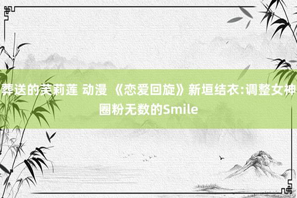 葬送的芙莉莲 动漫 《恋爱回旋》新垣结衣:调整女神圈粉无数的Smile