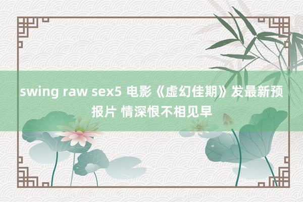 swing raw sex5 电影《虚幻佳期》发最新预报片 情深恨不相见早