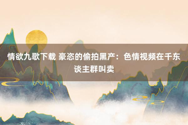 情欲九歌下载 豪恣的偷拍黑产：色情视频在千东谈主群叫卖