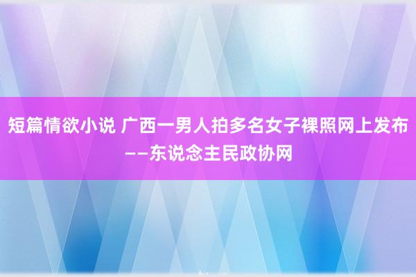 短篇情欲小说 广西一男人拍多名女子裸照网上发布——东说念主民政协网