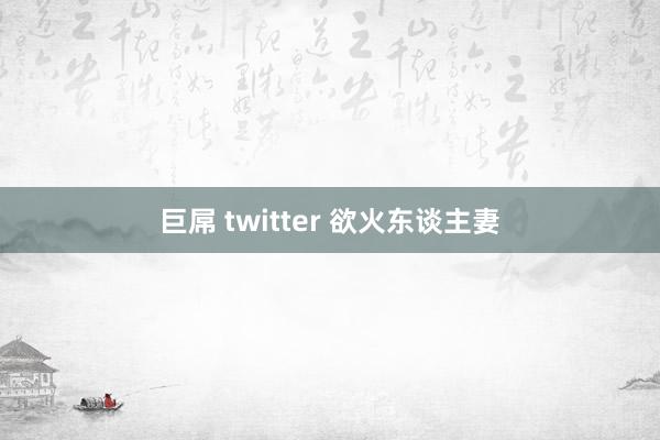 巨屌 twitter 欲火东谈主妻