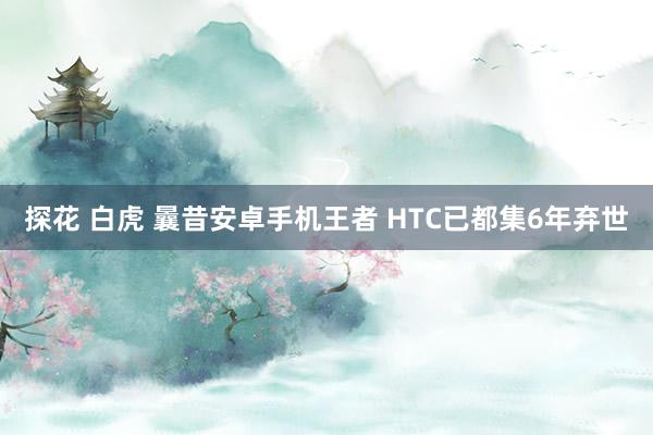 探花 白虎 曩昔安卓手机王者 HTC已都集6年弃世