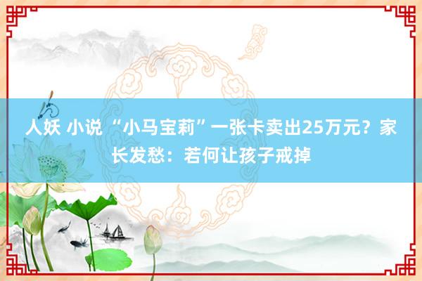 人妖 小说 “小马宝莉”一张卡卖出25万元？家长发愁：若何让孩子戒掉