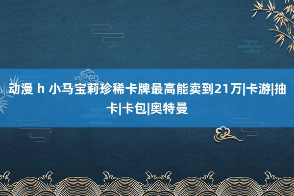 动漫 h 小马宝莉珍稀卡牌最高能卖到21万|卡游|抽卡|卡包|奥特曼