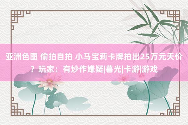 亚洲色图 偷拍自拍 小马宝莉卡牌拍出25万元天价？玩家：有炒作嫌疑|暮光|卡游|游戏