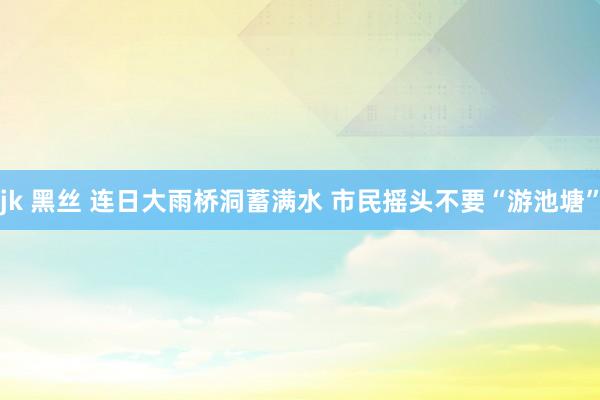 jk 黑丝 连日大雨桥洞蓄满水 市民摇头不要“游池塘”