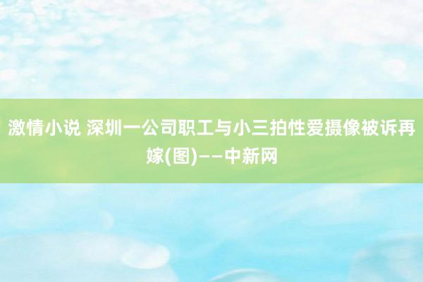 激情小说 深圳一公司职工与小三拍性爱摄像被诉再嫁(图)——中新网