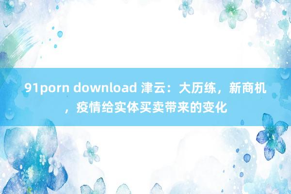 91porn download 津云：大历练，新商机，疫情给实体买卖带来的变化