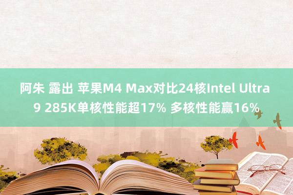 阿朱 露出 苹果M4 Max对比24核Intel Ultra 9 285K单核性能超17% 多核性能赢16%