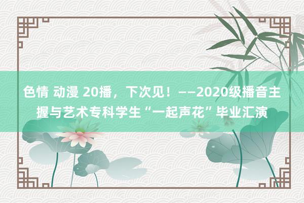 色情 动漫 20播，下次见！——2020级播音主握与艺术专科学生“一起声花”毕业汇演