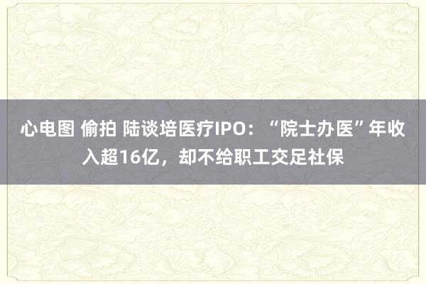 心电图 偷拍 陆谈培医疗IPO：“院士办医”年收入超16亿，却不给职工交足社保