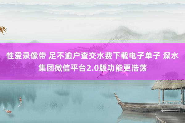 性爱录像带 足不逾户查交水费下载电子单子 深水集团微信平台2.0版功能更浩荡