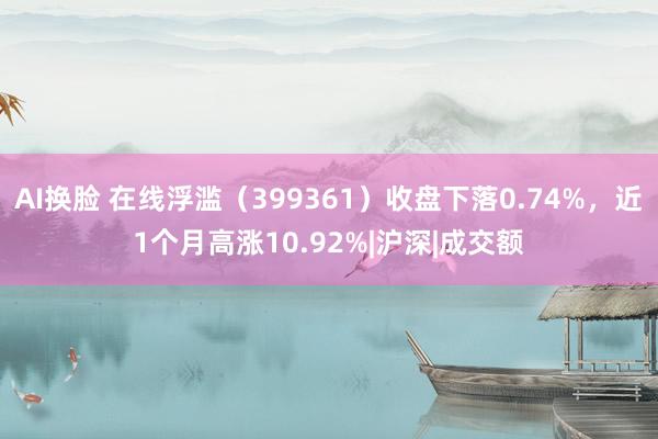 AI换脸 在线浮滥（399361）收盘下落0.74%，近1个月高涨10.92%|沪深|成交额