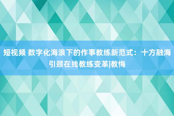 短视频 数字化海浪下的作事教练新范式：十方融海引颈在线教练变革|教悔