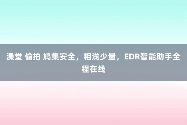 澡堂 偷拍 鸠集安全，粗浅少量，EDR智能助手全程在线