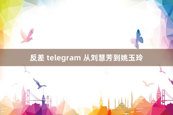 反差 telegram 从刘慧芳到姚玉玲