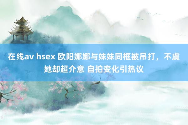 在线av hsex 欧阳娜娜与妹妹同框被吊打，不虞她却超介意 自拍变化引热议