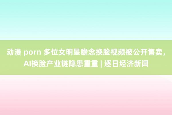 动漫 porn 多位女明星瞻念换脸视频被公开售卖，AI换脸产业链隐患重重 | 逐日经济新闻