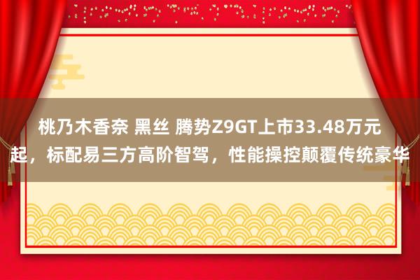 桃乃木香奈 黑丝 腾势Z9GT上市33.48万元起，标配易三方高阶智驾，性能操控颠覆传统豪华