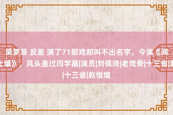 吴梦菲 反差 演了71部戏却叫不出名字，今演《闾阎的土壤》，风头盖过闫学晶|演员|刘佩琦|老戏骨|十三省|赵恒煊