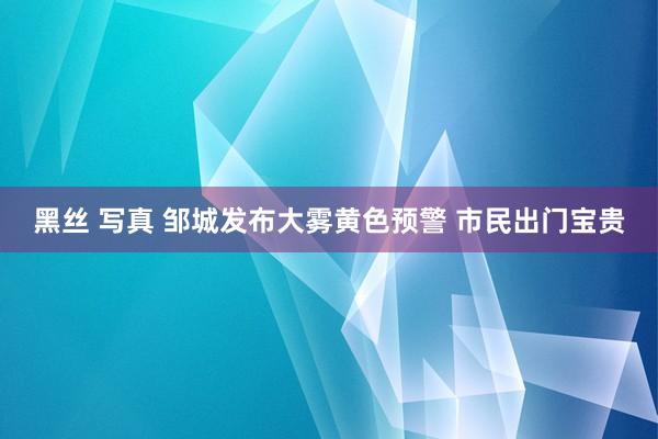 黑丝 写真 邹城发布大雾黄色预警 市民出门宝贵