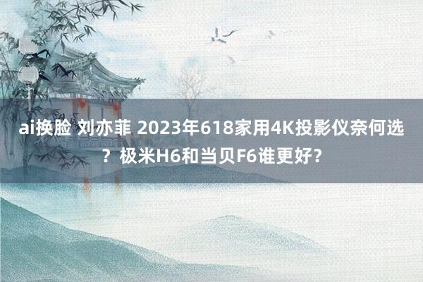 ai换脸 刘亦菲 2023年618家用4K投影仪奈何选？极米H6和当贝F6谁更好？