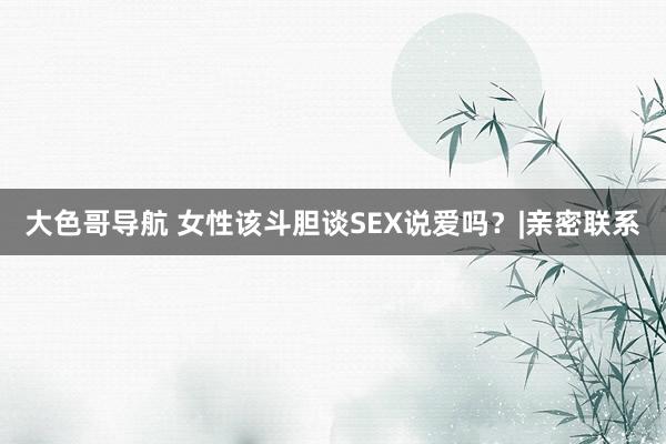大色哥导航 女性该斗胆谈SEX说爱吗？|亲密联系