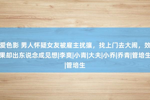 爱色影 男人怀疑女友被雇主扰攘，找上门去大闹，效果却出东说念成见想|李爽|小青|大夫|小乔|乔青|管培生