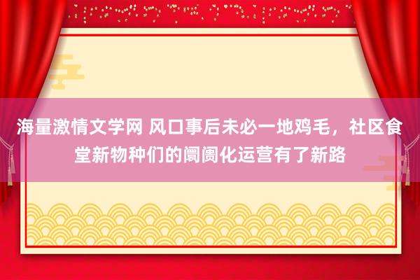 海量激情文学网 风口事后未必一地鸡毛，社区食堂新物种们的阛阓化运营有了新路