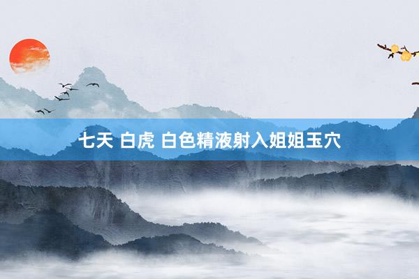 七天 白虎 白色精液射入姐姐玉穴