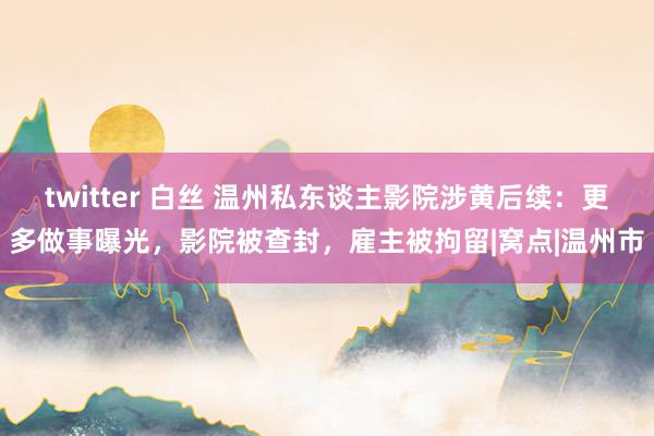 twitter 白丝 温州私东谈主影院涉黄后续：更多做事曝光，影院被查封，雇主被拘留|窝点|温州市