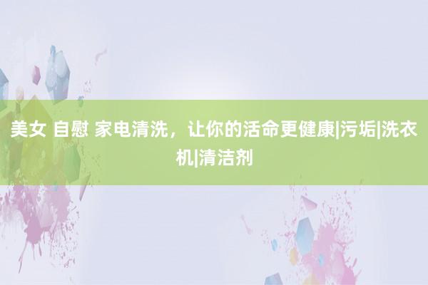 美女 自慰 家电清洗，让你的活命更健康|污垢|洗衣机|清洁剂