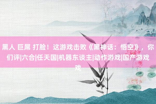 黑人 巨屌 打脸！这游戏击败《黑神话：悟空》，你们评|六合|任天国|机器东谈主|动作游戏|国产游戏