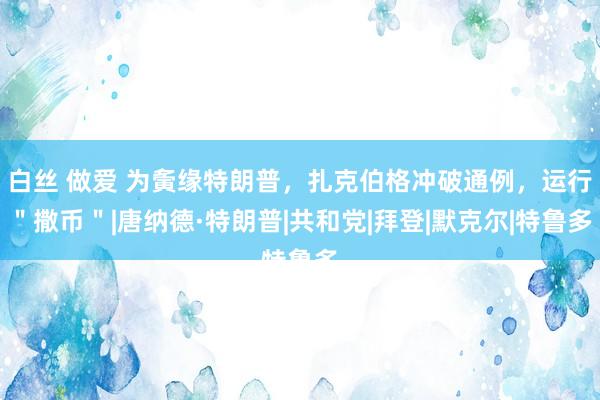 白丝 做爱 为夤缘特朗普，扎克伯格冲破通例，运行＂撒币＂|唐纳德·特朗普|共和党|拜登|默克尔|特鲁多