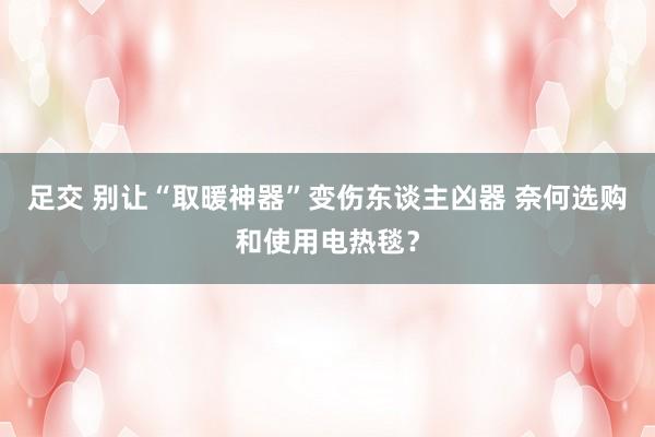 足交 别让“取暖神器”变伤东谈主凶器 奈何选购和使用电热毯？