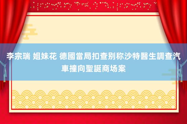 李宗瑞 姐妹花 德國當局扣查别称沙特醫生調查汽車撞向聖誕商场案